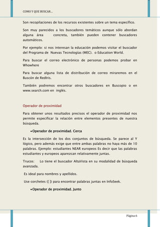 COMO Y QUE BUSCAR…


Son recopilaciones de los recursos existentes sobre un tema específico.

Son muy parecidos a los buscadores temáticos aunque sólo abordan
alguna    área       concreta,   también   pueden   contener   buscadores
automáticos.

Por ejemplo: si nos interesan la educación podemos visitar el buscador
del Programa de Nuevas Tecnologías (MEC). o Education World.

Para buscar el correo electrónico de personas podemos probar en
Whowhere

Para buscar alguna lista de distribución de correo miraremos en el
Buscón de RedIris.

También podremos encontrar otros buscadores en Buscopio o en
www.search.com en inglés.



Operador de proximidad

Para obtener unos resultados precisos el operador de proximidad nos
permite especificar la relación entre elementos presentes de nuestra
búsqueda.

      Operador de proximidad. Cerca

Es la intersección de los dos conjuntos de búsqueda. Se parece al Y
lógico, pero además exige que entre ambas palabras no haya más de 10
palabras. Ejemplo: estudiantes NEAR europeos Es decir que las palabras
estudiantes y europeos aparezcan relativamente juntas.

Trucos:     Lo tiene el buscador AltaVista en su modalidad de búsqueda
avanzada.

Es ideal para nombres y apellidos.

Use corchetes ([ ]) para encontrar palabras juntas en InfoSeek.

      Operador de proximidad. Junto




                                                                   Página 6
 
