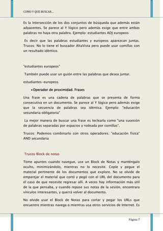COMO Y QUE BUSCAR…


Es la intersección de los dos conjuntos de búsqueda que además están
adyacentes. Se parece al Y lógico pero además exige que entre ambas
palabras no haya otra palabra. Ejemplo: estudiantes ADJ europeos

Es decir que las palabras estudiantes y europeos aparezcan juntas.
Trucos: No lo tiene el buscador AltaVista pero puede usar comillas con
un resultado idéntico.



"estudiantes europeos"

También puede usar un guión entre las palabras que desea juntar.

estudiantes-europeos

      Operador de proximidad. Frases

Una frase es una cadena de palabras que se presenta de forma
consecutiva en un documento. Se parece al Y lógico pero además exige
que la secuencia de palabras sea idéntica. Ejemplo: "educación
secundaria obligatoria"

La mejor manera de buscar una frase es teclearla como "una sucesión
de palabras separadas por espacios y rodeada por comillas".

Trucos: Podemos combinarlo con otros operadores. "educación física"
AND secundaria



Trucos Block de notas

Tome apuntes cuando navegue, use un Block de Notas y manténgalo
oculto, minimizándolo, mientras no lo necesite. Copie y pegue el
material pertinente de los documentos que explore. No se olvide de
emparejar el material que cortó y pegó con el URL del documento para
el caso de que necesite regresar allí. A veces hay información más útil
de la que pensaba, y cuando repase sus notas de la sesión, encontrara
vínculos interesantes, y querrá volver al documento.

No olvide usar el Block de Notas para cortar y pegar los URLs que
encuentre mientras navega o mientras usa otros servicios de Internet. Es



                                                                   Página 7
 