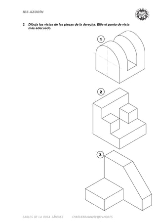 IES AZORÍN


3. Dibuja las vistas de las piezas de la derecha. Elije el punto de vista
   más adecuado.


                                                    1




                                                    2




                                                    3




CARLOS DE LA ROSA SÁNCHEZ        CHARLIEBRAWN2001@YAHOO.ES
 
