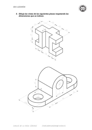 IES AZORÍN


  5. Dibuja las vistas de las siguientes piezas respetando las
     dimensiones que se indican.




CARLOS DE LA ROSA SÁNCHEZ      CHARLIEBRAWN2001@YAHOO.ES
 
