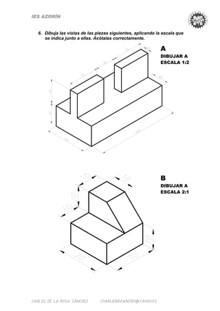 IES AZORÍN


  6. Dibuja las vistas de las piezas siguientes, aplicando la escala que
     se indica junto a ellas. Acótalas correctamente.

                                                             A
                                                             DIBUJAR A
                                                             ESCALA 1:2




                                                             B
                                                             DIBUJAR A
                                                             ESCALA 2:1




CARLOS DE LA ROSA SÁNCHEZ      CHARLIEBRAWN2001@YAHOO.ES
 