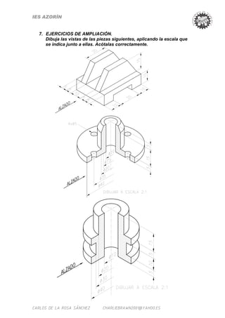 IES AZORÍN


  7. EJERCICIOS DE AMPLIACIÓN.
     Dibuja las vistas de las piezas siguientes, aplicando la escala que
     se indica junto a ellas. Acótalas correctamente.




CARLOS DE LA ROSA SÁNCHEZ      CHARLIEBRAWN2001@YAHOO.ES
 