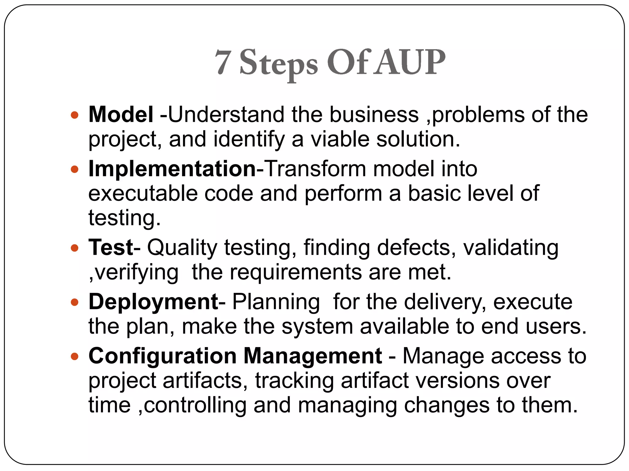 7 Steps Of AUPModel -Understand the business ,problems of the project, and identify a viable solution.Implementation-Transform model into executable code and perform a basic level of testing.Test- Quality testing, finding defects, validating ,verifying the requirements are met.Deployment- Planning for the delivery, execute the plan, make the system available to end users.Configuration Management -Manage access to project artifacts, tracking artifact versions over time ,controlling and managing changes to them.