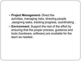 Project Management- Direct the activities, managing risks, directing people ,assigning tasks, tracking progress, coordinating .Environment. Support the rest of the effort by ensuring that the proper process, guidance and tools (hardware, software) are available for the team as needed.