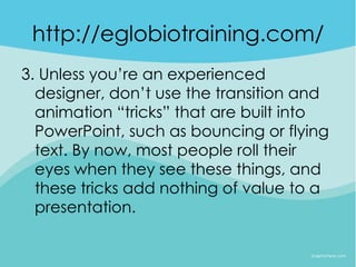 http://eglobiotraining.com/
3. Unless you’re an experienced
  designer, don’t use the transition and
  animation “tricks” that are built into
  PowerPoint, such as bouncing or flying
  text. By now, most people roll their
  eyes when they see these things, and
  these tricks add nothing of value to a
  presentation.
 