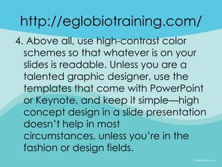 http://eglobiotraining.com/
4. Above all, use high-contrast color
  schemes so that whatever is on your
  slides is readable. Unless you are a
  talented graphic designer, use the
  templates that come with PowerPoint
  or Keynote, and keep it simple—high
  concept design in a slide presentation
  doesn’t help in most
  circumstances, unless you’re in the
  fashion or design fields.
 