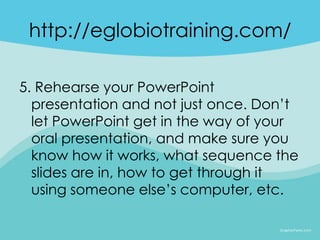 http://eglobiotraining.com/

5. Rehearse your PowerPoint
  presentation and not just once. Don’t
  let PowerPoint get in the way of your
  oral presentation, and make sure you
  know how it works, what sequence the
  slides are in, how to get through it
  using someone else’s computer, etc.
 