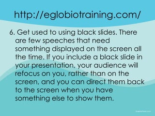 http://eglobiotraining.com/
6. Get used to using black slides. There
  are few speeches that need
  something displayed on the screen all
  the time. If you include a black slide in
  your presentation, your audience will
  refocus on you, rather than on the
  screen, and you can direct them back
  to the screen when you have
  something else to show them.
 