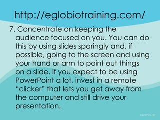 http://eglobiotraining.com/
7. Concentrate on keeping the
  audience focused on you. You can do
  this by using slides sparingly and, if
  possible, going to the screen and using
  your hand or arm to point out things
  on a slide. If you expect to be using
  PowerPoint a lot, invest in a remote
  “clicker” that lets you get away from
  the computer and still drive your
  presentation.
 