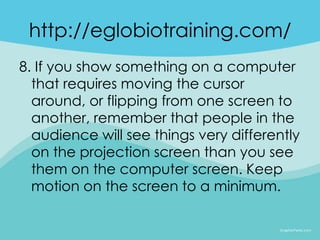 http://eglobiotraining.com/
8. If you show something on a computer
  that requires moving the cursor
  around, or flipping from one screen to
  another, remember that people in the
  audience will see things very differently
  on the projection screen than you see
  them on the computer screen. Keep
  motion on the screen to a minimum.
 