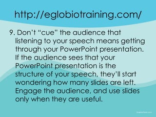 http://eglobiotraining.com/
9. Don’t “cue” the audience that
  listening to your speech means getting
  through your PowerPoint presentation.
  If the audience sees that your
  PowerPoint presentation is the
  structure of your speech, they’ll start
  wondering how many slides are left.
  Engage the audience, and use slides
  only when they are useful.
 