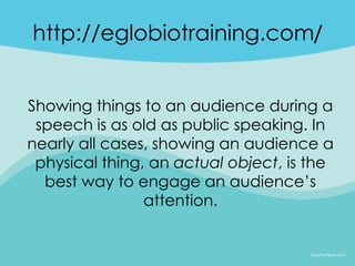 http://eglobiotraining.com/


Showing things to an audience during a
 speech is as old as public speaking. In
nearly all cases, showing an audience a
 physical thing, an actual object, is the
  best way to engage an audience’s
                attention.
 