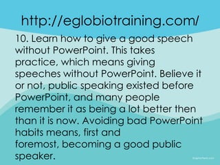 http://eglobiotraining.com/
10. Learn how to give a good speech
without PowerPoint. This takes
practice, which means giving
speeches without PowerPoint. Believe it
or not, public speaking existed before
PowerPoint, and many people
remember it as being a lot better then
than it is now. Avoiding bad PowerPoint
habits means, first and
foremost, becoming a good public
speaker.
 