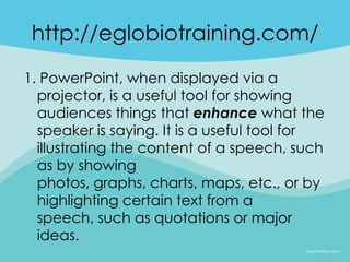 http://eglobiotraining.com/
1. PowerPoint, when displayed via a
  projector, is a useful tool for showing
  audiences things that enhance what the
  speaker is saying. It is a useful tool for
  illustrating the content of a speech, such
  as by showing
  photos, graphs, charts, maps, etc., or by
  highlighting certain text from a
  speech, such as quotations or major
  ideas.
 