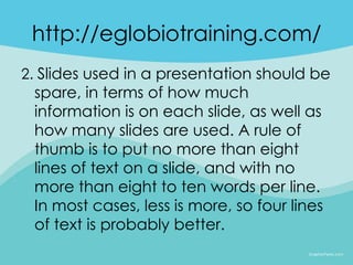 http://eglobiotraining.com/
2. Slides used in a presentation should be
 spare, in terms of how much
 information is on each slide, as well as
 how many slides are used. A rule of
 thumb is to put no more than eight
 lines of text on a slide, and with no
 more than eight to ten words per line.
 In most cases, less is more, so four lines
 of text is probably better.
 