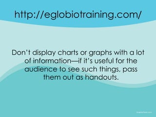 http://eglobiotraining.com/


Don’t display charts or graphs with a lot
   of information—if it’s useful for the
   audience to see such things, pass
         them out as handouts.
 