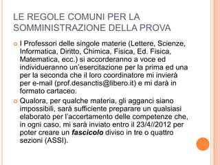LE REGOLE COMUNI PER LA
SOMMINISTRAZIONE DELLA PROVA
 I Professori delle singole materie (Lettere, Scienze,
  Informatica, Diritto, Chimica, Fisica, Ed. Fisica,
  Matematica, ecc.) si accorderanno a voce ed
  individueranno un’esercitazione per la prima ed una
  per la seconda che il loro coordinatore mi invierà
  per e-mail (prof.desanctis@libero.it) e mi darà in
  formato cartaceo.
 Qualora, per qualche materia, gli agganci siano
  impossibili, sarà sufficiente preparare un qualsiasi
  elaborato per l’accertamento delle competenze che,
  in ogni caso, mi sarà inviato entro il 23/4//2012 per
  poter creare un fascicolo diviso in tre o quattro
  sezioni (ASSI).
 