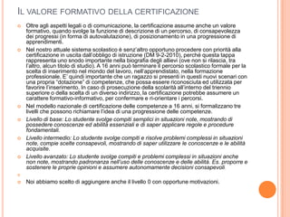 IL VALORE FORMATIVO DELLA CERTIFICAZIONE
   Oltre agli aspetti legali o di comunicazione, la certificazione assume anche un valore
    formativo, quando svolge la funzione di descrizione di un percorso, di consapevolezza
    dei progressi (in forma di autovalutazione), di posizionamento in una progressione di
    apprendimenti.
   Nel nostro attuale sistema scolastico è senz’altro opportuno procedere con priorità alla
    certificazione in uscita dall’obbligo di istruzione (DM 9-2-2010), perché questa tappa
    rappresenta uno snodo importante nella biografia degli allievi (ove non si rilascia, tra
    l’altro, alcun titolo di studio). A 16 anni può terminare il percorso scolastico formale per la
    scelta di inserimento nel mondo del lavoro, nell’apprendistato, nella formazione
    professionale. E’ quindi importante che un ragazzo si presenti in questi nuovi scenari con
    una propria “dotazione” di competenze, che possa essere riconosciuta ed utilizzata per
    favorire l’inserimento. In caso di prosecuzione della scolarità all’interno del triennio
    superiore o della scelta di un diverso indirizzo, la certificazione potrebbe assumere un
    carattere formativo-informativo, per confermare e ri-orientare i percorsi.
   Nel modello nazionale di certificazione delle competenze a 16 anni, si formalizzano tre
    livelli che possono richiamare l’idea di una progressione delle competenze.
   Livello di base: Lo studente svolge compiti semplici in situazioni note, mostrando di
    possedere conoscenze ed abilità essenziali e di saper applicare regole e procedure
    fondamentali.
   Livello intermedio: Lo studente svolge compiti e risolve problemi complessi in situazioni
    note, compie scelte consapevoli, mostrando di saper utilizzare le conoscenze e le abilità
    acquisite.
   Livello avanzato: Lo studente svolge compiti e problemi complessi in situazioni anche
    non note, mostrando padronanza nell’uso delle conoscenze e delle abilità. Es. proporre e
    sostenere le proprie opinioni e assumere autonomamente decisioni consapevoli.


   Noi abbiamo scelto di aggiungere anche il livello 0 con opportune motivazioni.
 