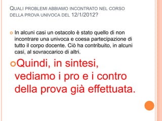 QUALI PROBLEMI ABBIAMO INCONTRATO NEL CORSO
DELLA PROVA UNIVOCA DEL 12/1/2012?



   In alcuni casi un ostacolo è stato quello di non
    incontrare una univoca e coesa partecipazione di
    tutto il corpo docente. Ciò ha contribuito, in alcuni
    casi, al sovraccarico di altri.

Quindi,     in sintesi,
    vediamo i pro e i contro
    della prova già effettuata.
 