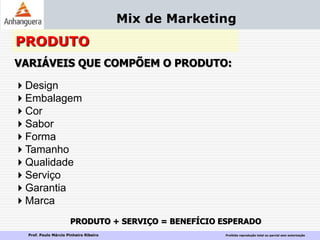 Prof. Paulo Márcio Pinheiro Ribeiro Proibida reprodução total ou parcial sem autorização
Mix de Marketing
PRODUTO
VARIÁVEIS QUE COMPÕEM O PRODUTO:
Design
Embalagem
Cor
Sabor
Forma
Tamanho
Qualidade
Serviço
Garantia
Marca
PRODUTO + SERVIÇO = BENEFÍCIO ESPERADO
 