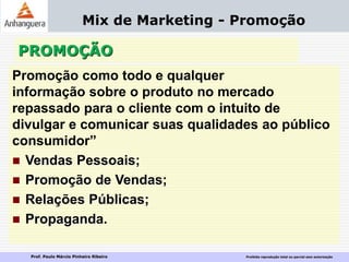 Prof. Paulo Márcio Pinheiro Ribeiro Proibida reprodução total ou parcial sem autorização
PROMOÇÃO
Mix de Marketing - Promoção
Promoção como todo e qualquer
informação sobre o produto no mercado
repassado para o cliente com o intuito de
divulgar e comunicar suas qualidades ao público
consumidor”
 Vendas Pessoais;
 Promoção de Vendas;
 Relações Públicas;
 Propaganda.
 