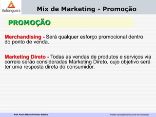 Prof. Paulo Márcio Pinheiro Ribeiro Proibida reprodução total ou parcial sem autorização
PROMOÇÃO
Mix de Marketing - Promoção
Merchandising - Será qualquer esforço promocional dentro
do ponto de venda.
Marketing Direto - Todas as vendas de produtos e serviços via
correio serão consideradas Marketing Direto, cujo objetivo será
ter uma resposta direta do consumidor.
 