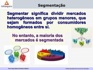 Prof. Paulo Márcio Pinheiro Ribeiro Proibida reprodução total ou parcial sem autorização
Segmentação
Segmentar significa dividir mercados
heterogêneos em grupos menores, que
sejam formados por consumidores
homogêneos entre si.
No entanto, a maioria dos
mercados é segmentada
 