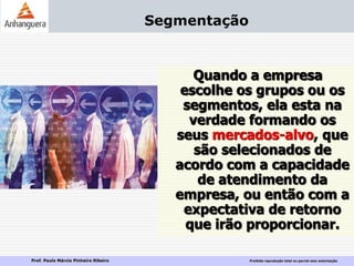 Prof. Paulo Márcio Pinheiro Ribeiro Proibida reprodução total ou parcial sem autorização
Segmentação
Quando a empresa
escolhe os grupos ou os
segmentos, ela esta na
verdade formando os
seus mercados-alvo, que
são selecionados de
acordo com a capacidade
de atendimento da
empresa, ou então com a
expectativa de retorno
que irão proporcionar.
 