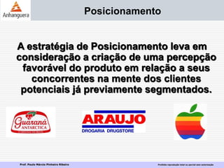 Prof. Paulo Márcio Pinheiro Ribeiro Proibida reprodução total ou parcial sem autorização
Posicionamento
A estratégia de Posicionamento leva em
consideração a criação de uma percepção
favorável do produto em relação a seus
concorrentes na mente dos clientes
potenciais já previamente segmentados.
 