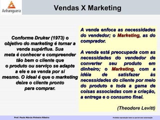 Prof. Paulo Márcio Pinheiro Ribeiro Proibida reprodução total ou parcial sem autorização
Vendas X Marketing
A venda enfoca as necessidades
do vendedor; o Marketing, as do
comprador.
A venda está preocupada com as
necessidades do vendedor de
converter seu produto em
dinheiro; o Marketing, com a
idéia de satisfazer às
necessidades do cliente por meio
do produto e toda a gama de
coisas associadas com a criação,
a entrega e o consumo final.
(Theodore Levitt)
Conforme Druker (1973) o
objetivo do marketing é tornar a
venda supérflua. Sua
meta é conhecer e compreender
tão bem o cliente que
o produto ou serviço se adapte
a ele e se venda por si
mesmo. O ideal é que o marketing
deixe o cliente pronto
para comprar.
 