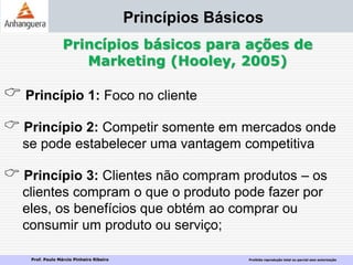 Prof. Paulo Márcio Pinheiro Ribeiro Proibida reprodução total ou parcial sem autorização
Princípios Básicos
Princípios básicos para ações de
Marketing (Hooley, 2005)
 Princípio 1: Foco no cliente
 Princípio 2: Competir somente em mercados onde
se pode estabelecer uma vantagem competitiva
 Princípio 3: Clientes não compram produtos – os
clientes compram o que o produto pode fazer por
eles, os benefícios que obtém ao comprar ou
consumir um produto ou serviço;
 