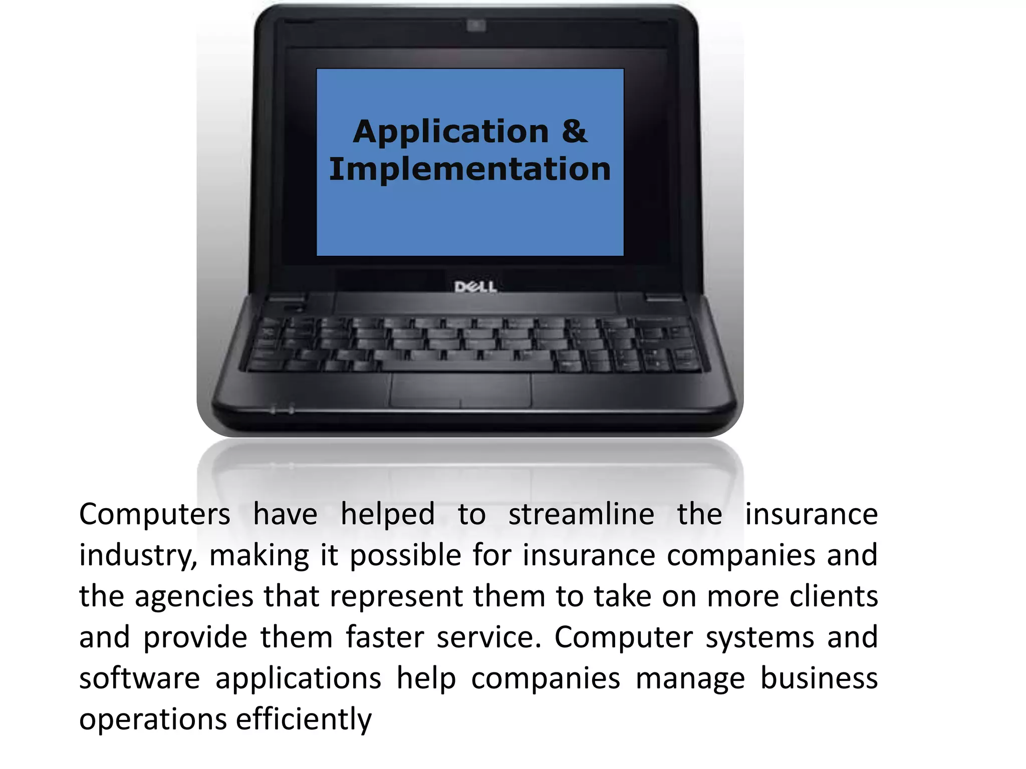 Application &
Implementation
Computers have helped to streamline the insurance
industry, making it possible for insurance companies and
the agencies that represent them to take on more clients
and provide them faster service. Computer systems and
software applications help companies manage business
operations efficiently
 