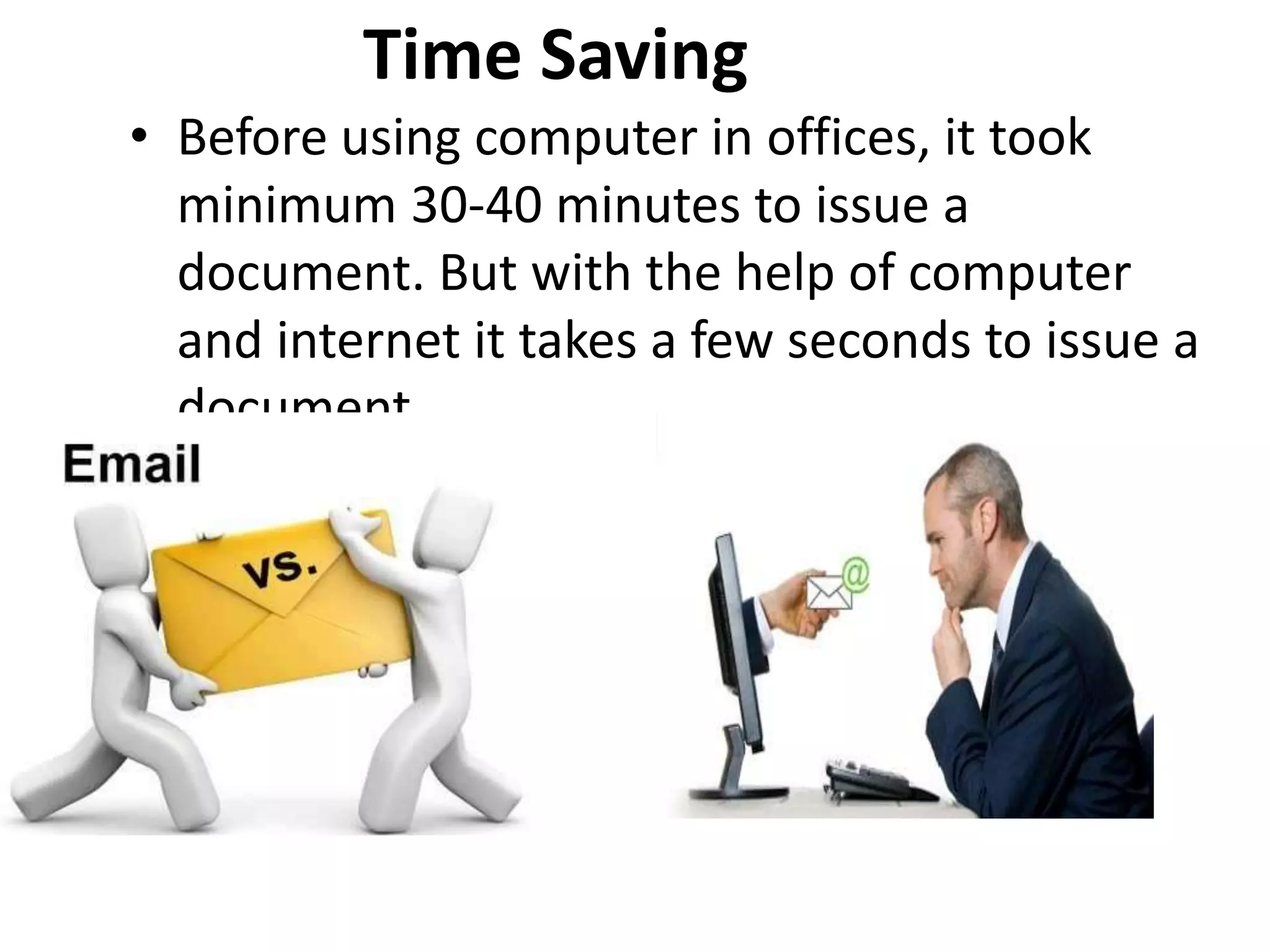 Time Saving
• Before using computer in offices, it took
minimum 30-40 minutes to issue a
document. But with the help of computer
and internet it takes a few seconds to issue a
document.
 