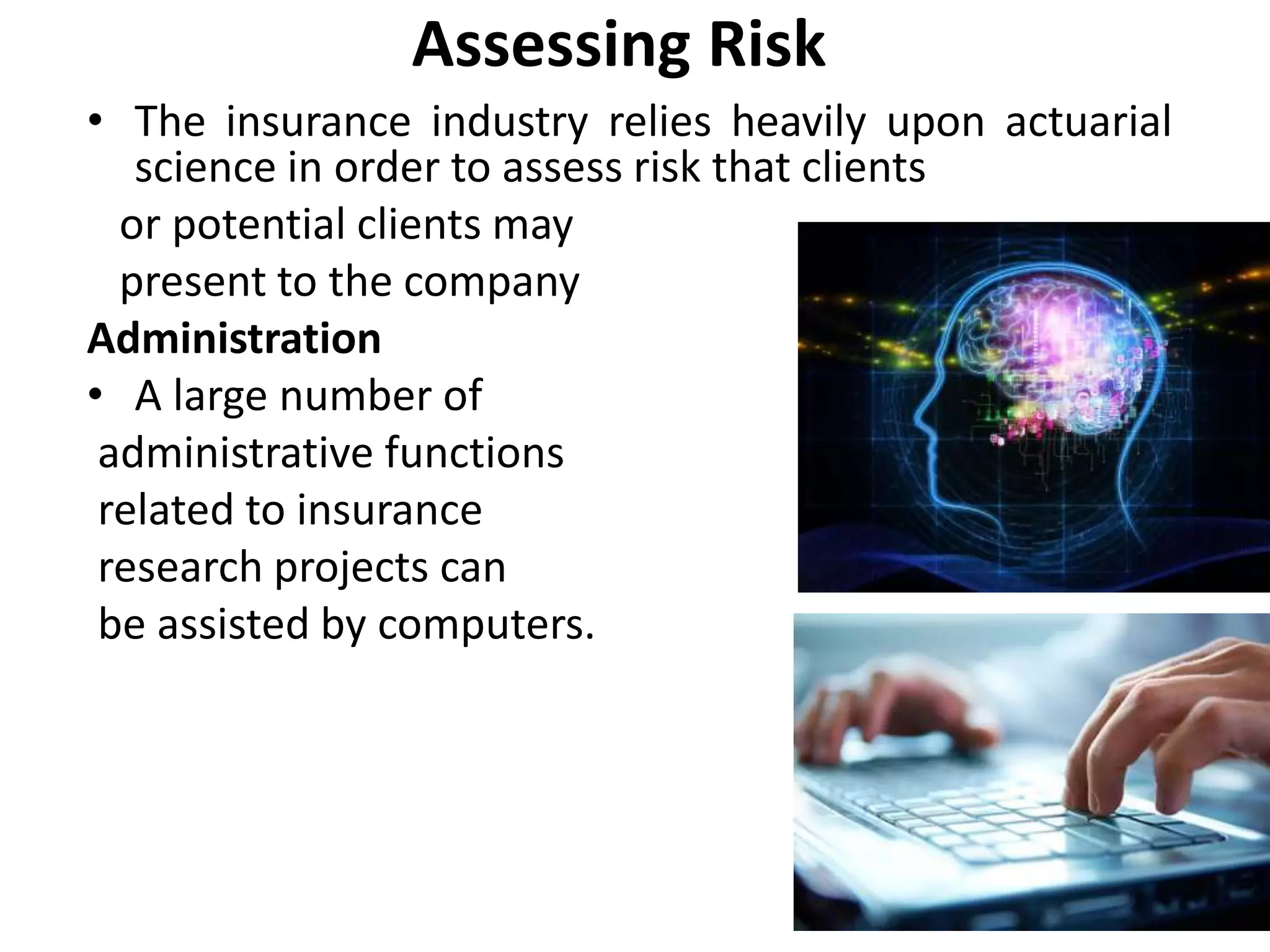 Assessing Risk
• The insurance industry relies heavily upon actuarial
science in order to assess risk that clients
or potential clients may
present to the company
Administration
• A large number of
administrative functions
related to insurance
research projects can
be assisted by computers.
 