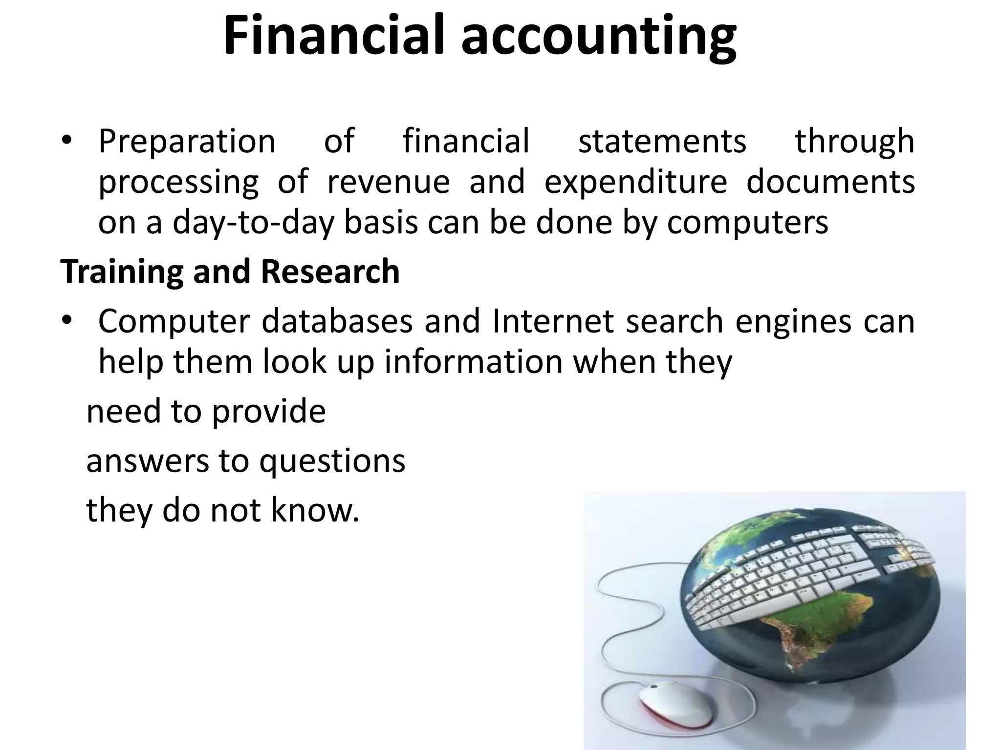Financial accounting
• Preparation of financial statements through
processing of revenue and expenditure documents
on a day-to-day basis can be done by computers
Training and Research
• Computer databases and Internet search engines can
help them look up information when they
need to provide
answers to questions
they do not know.
 