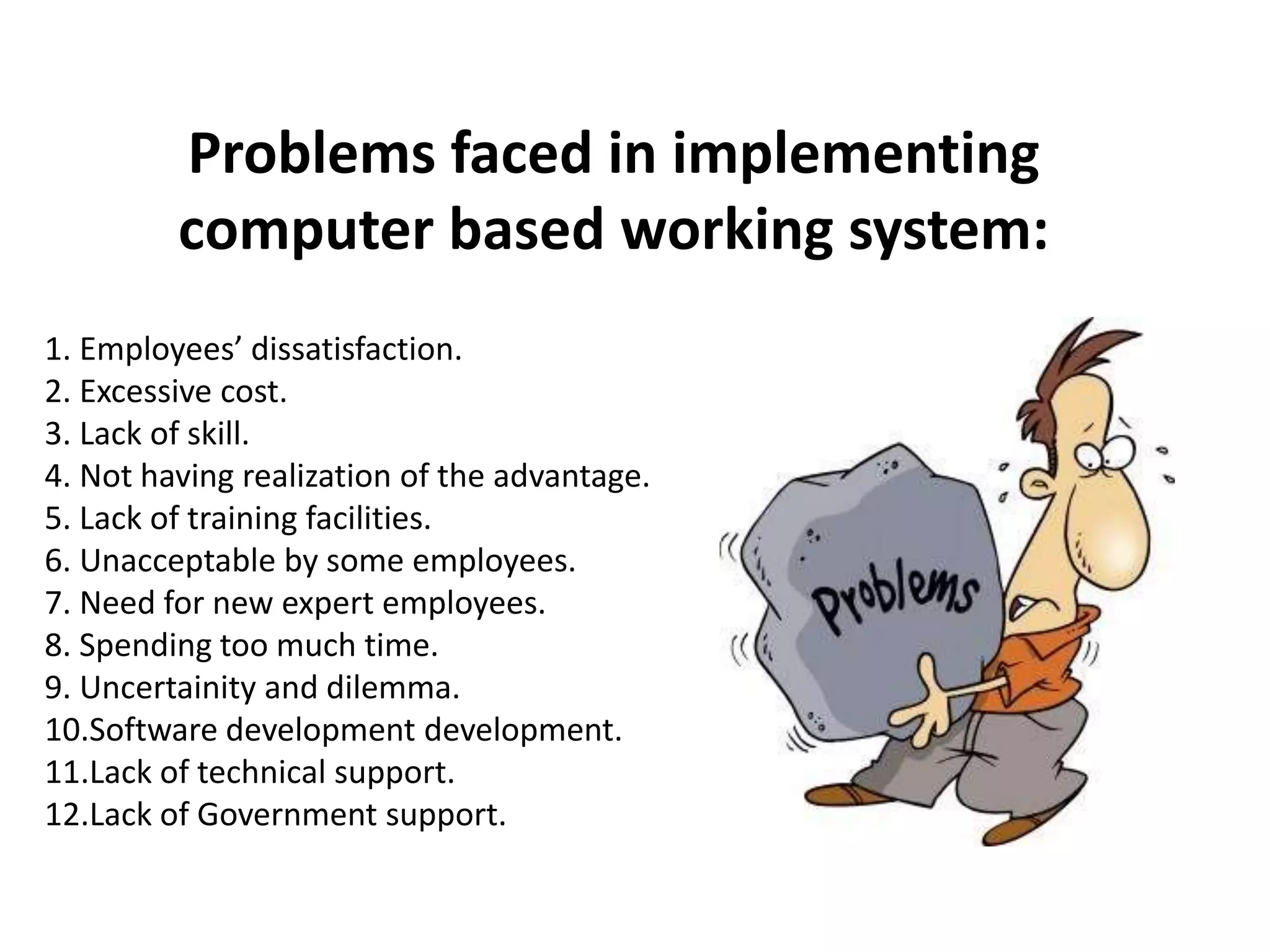 Problems faced in implementing
computer based working system:
1. Employees’ dissatisfaction.
2. Excessive cost.
3. Lack of skill.
4. Not having realization of the advantage.
5. Lack of training facilities.
6. Unacceptable by some employees.
7. Need for new expert employees.
8. Spending too much time.
9. Uncertainity and dilemma.
10.Software development development.
11.Lack of technical support.
12.Lack of Government support.
 