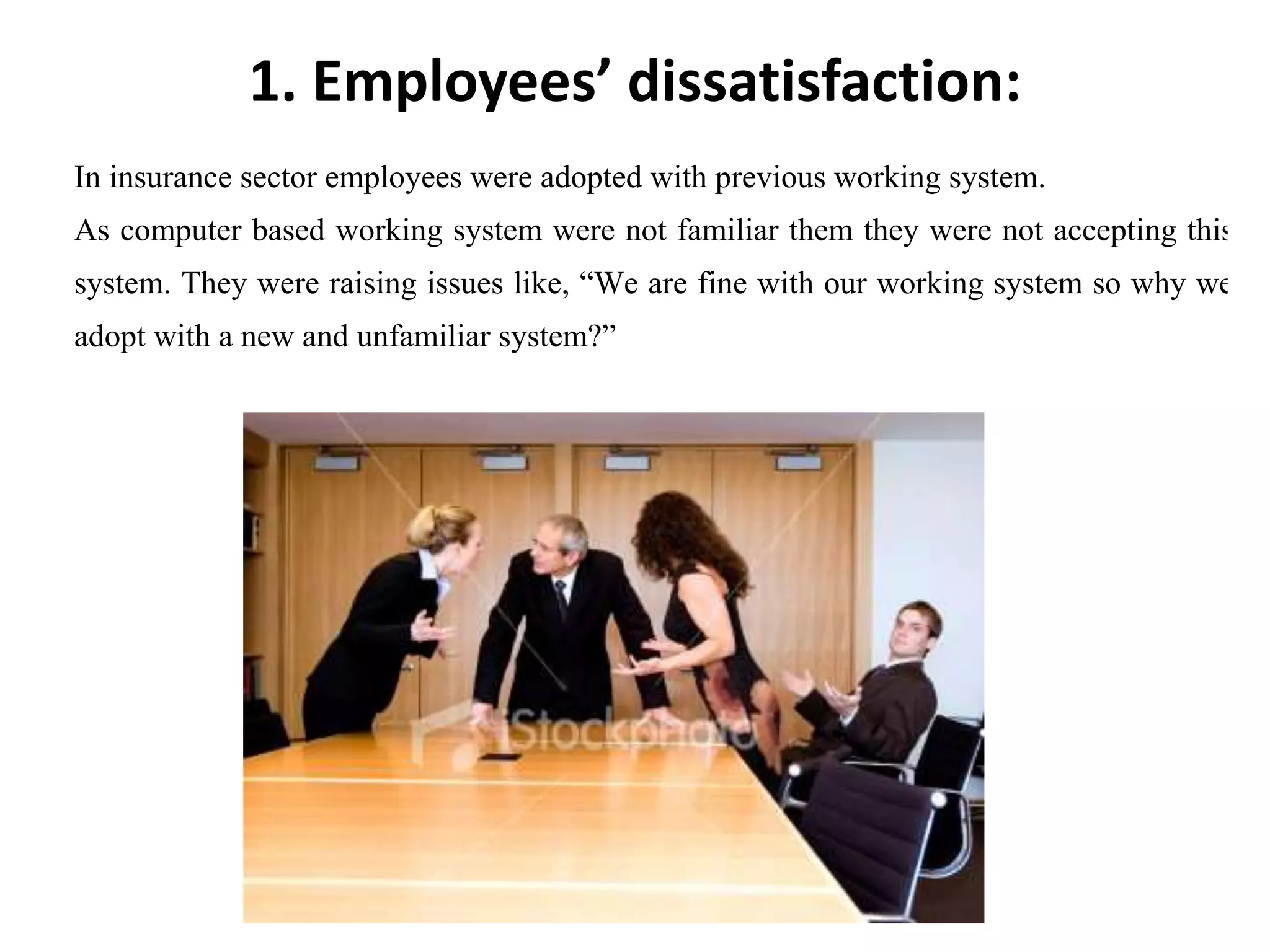 1. Employees’ dissatisfaction:
In insurance sector employees were adopted with previous working system.
As computer based working system were not familiar them they were not accepting this kin
system. They were raising issues like, “We are fine with our working system so why we ha
adopt with a new and unfamiliar system?”
 
