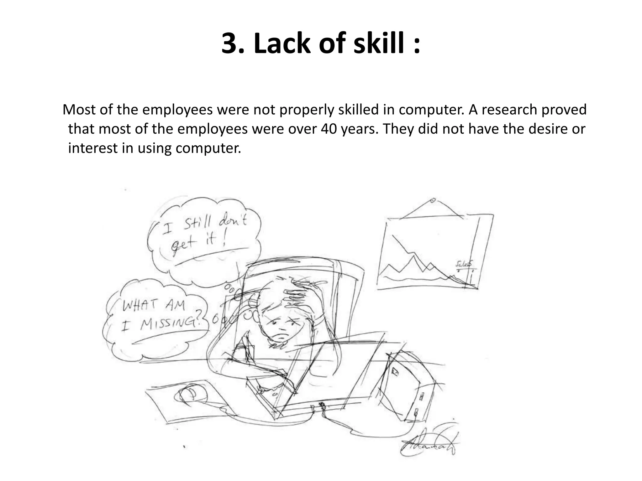 3. Lack of skill :
Most of the employees were not properly skilled in computer. A research proved
that most of the employees were over 40 years. They did not have the desire or
interest in using computer.
 