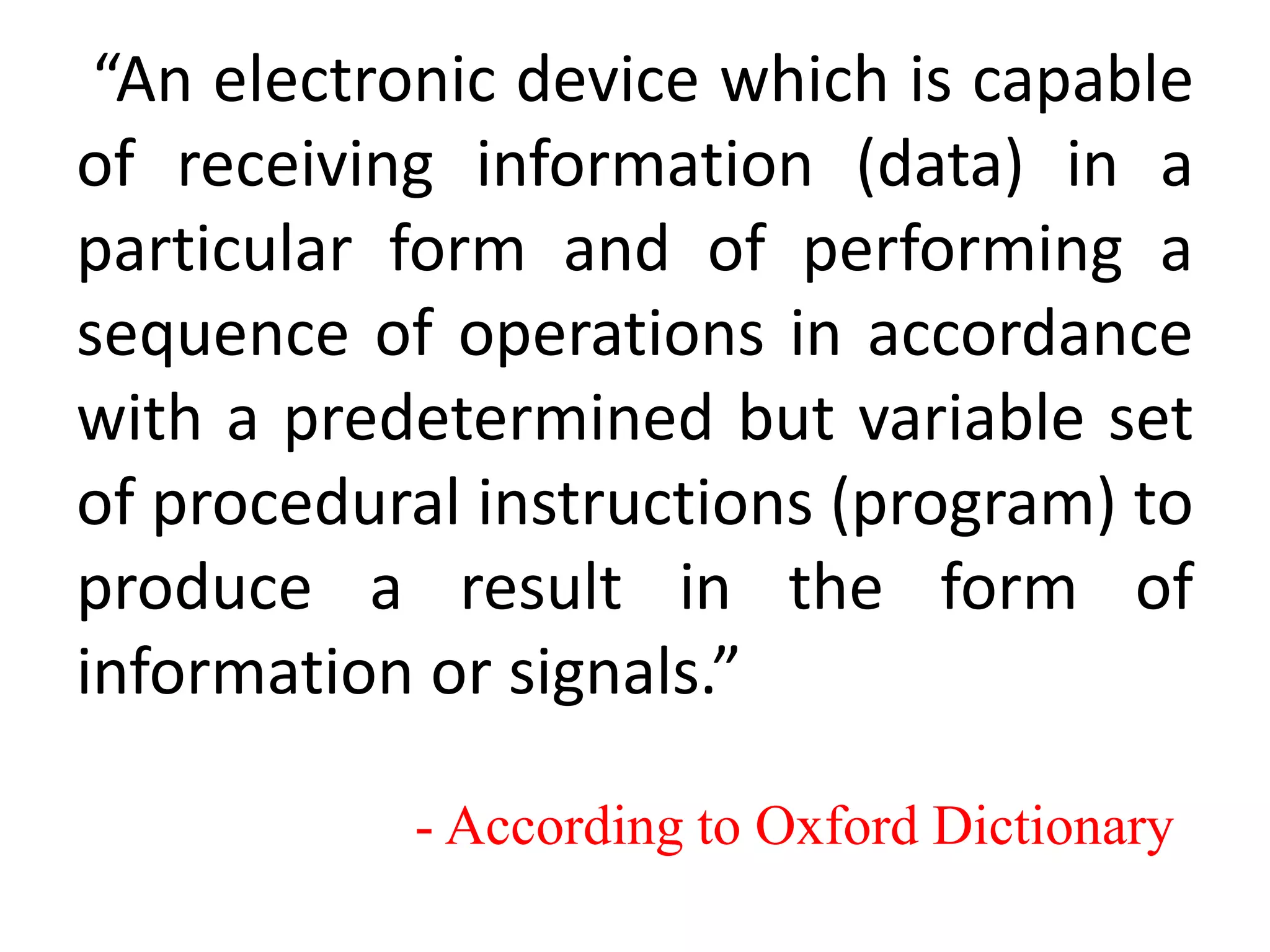 “An electronic device which is capable
of receiving information (data) in a
particular form and of performing a
sequence of operations in accordance
with a predetermined but variable set
of procedural instructions (program) to
produce a result in the form of
information or signals.”
- According to Oxford Dictionary
 