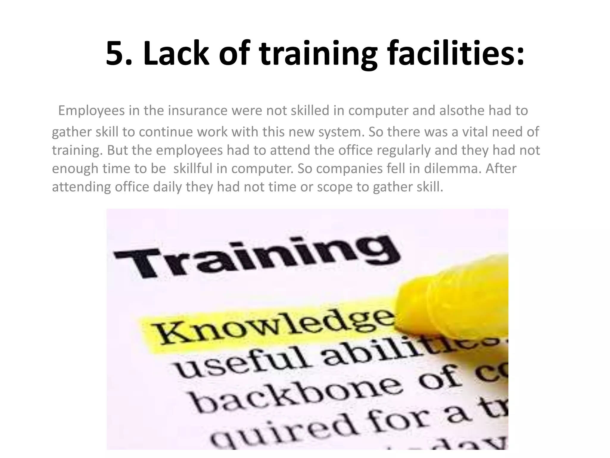 5. Lack of training facilities:
Employees in the insurance were not skilled in computer and alsothe had to
gather skill to continue work with this new system. So there was a vital need of
training. But the employees had to attend the office regularly and they had not
enough time to be skillful in computer. So companies fell in dilemma. After
attending office daily they had not time or scope to gather skill.
 