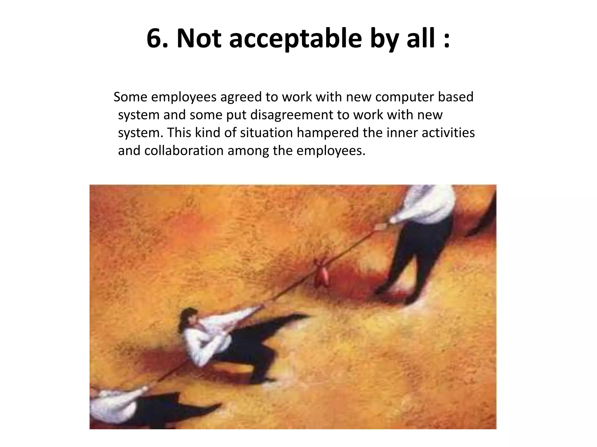 6. Not acceptable by all :
Some employees agreed to work with new computer based
system and some put disagreement to work with new
system. This kind of situation hampered the inner activities
and collaboration among the employees.
 