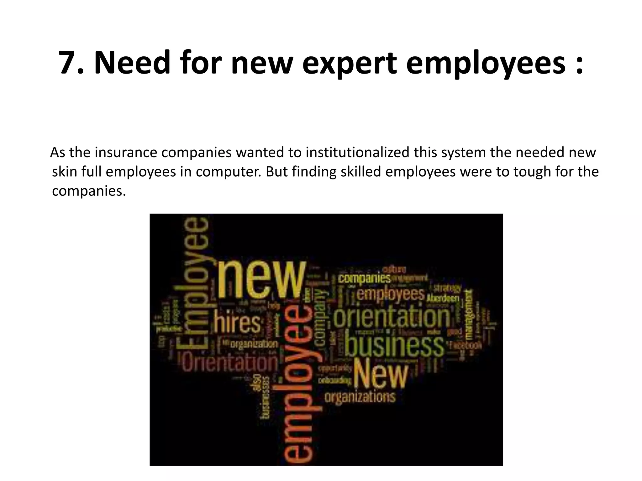 7. Need for new expert employees :
As the insurance companies wanted to institutionalized this system the needed new
skin full employees in computer. But finding skilled employees were to tough for the
companies.
 