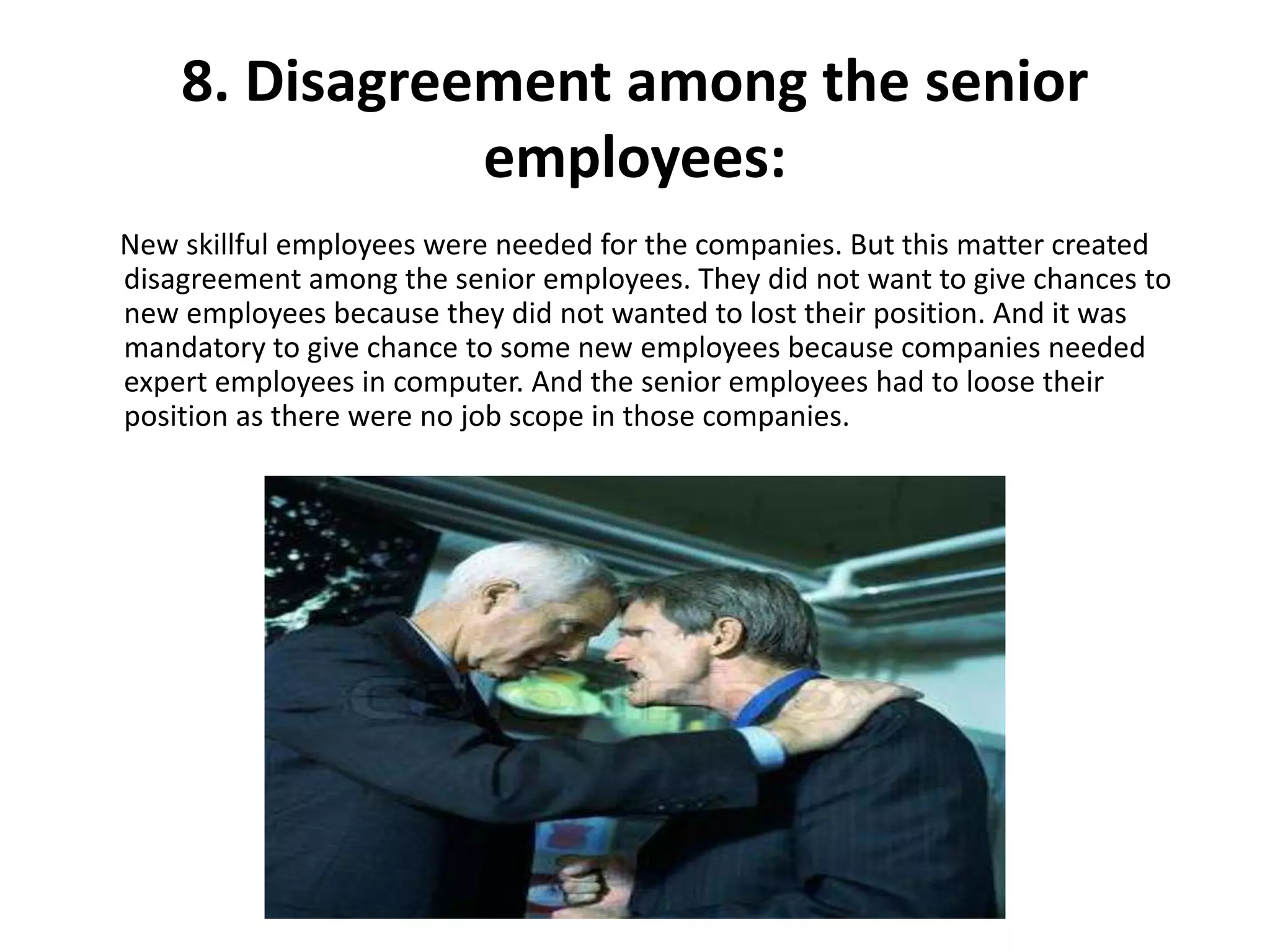 8. Disagreement among the senior
employees:
New skillful employees were needed for the companies. But this matter created
disagreement among the senior employees. They did not want to give chances to
new employees because they did not wanted to lost their position. And it was
mandatory to give chance to some new employees because companies needed
expert employees in computer. And the senior employees had to loose their
position as there were no job scope in those companies.
 