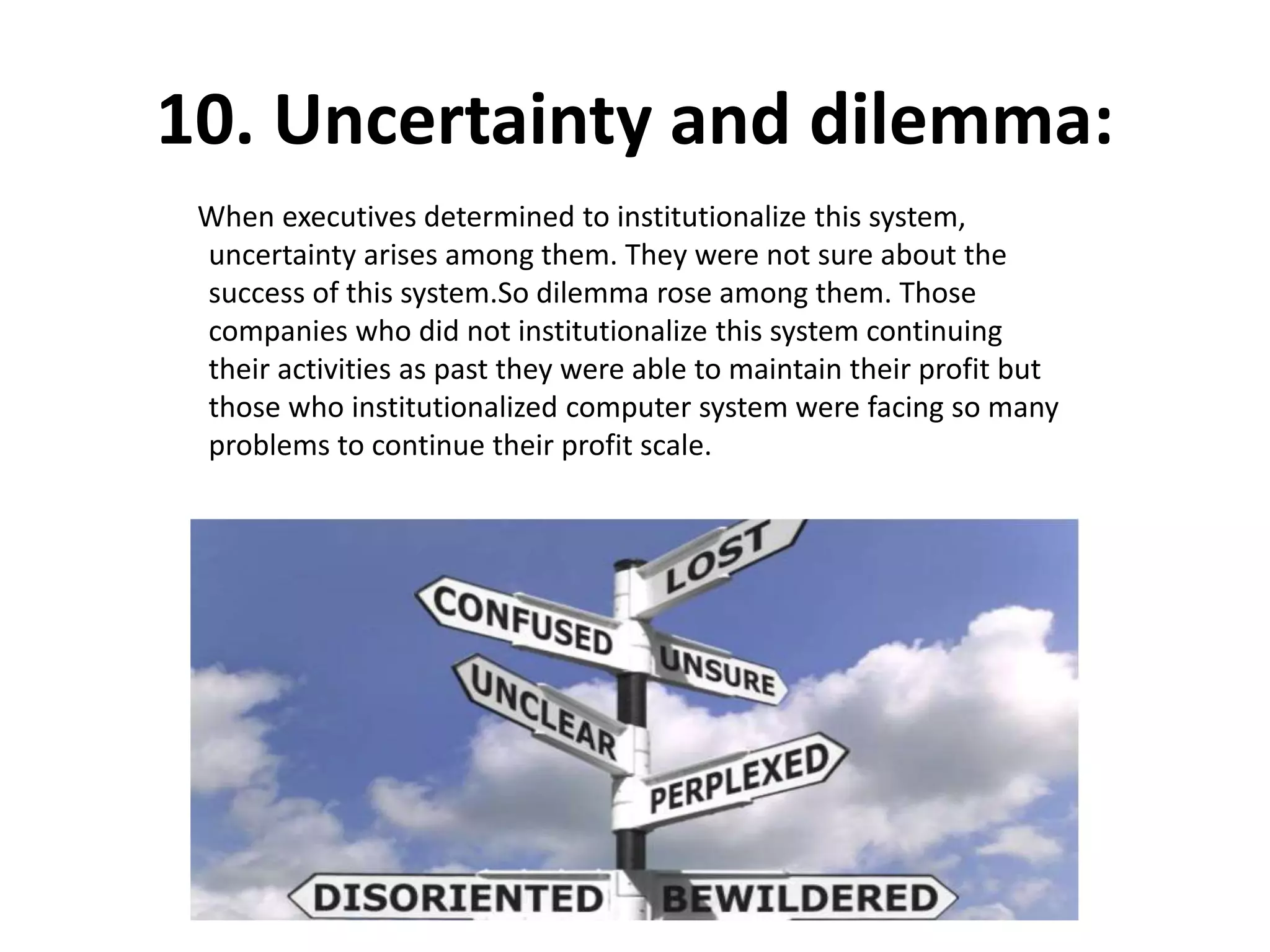 10. Uncertainty and dilemma:
When executives determined to institutionalize this system,
uncertainty arises among them. They were not sure about the
success of this system.So dilemma rose among them. Those
companies who did not institutionalize this system continuing
their activities as past they were able to maintain their profit but
those who institutionalized computer system were facing so many
problems to continue their profit scale.
 