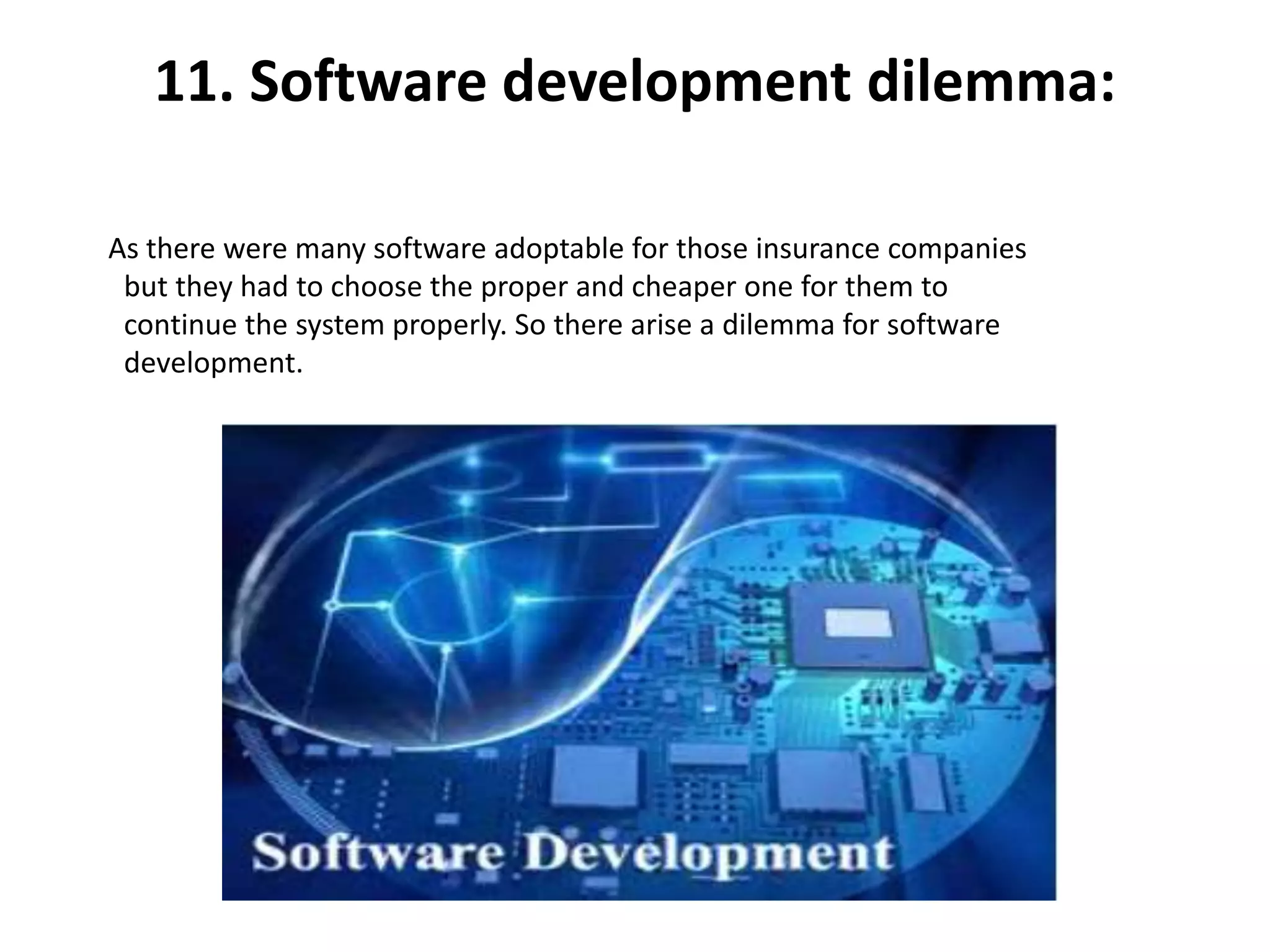 11. Software development dilemma:
As there were many software adoptable for those insurance companies
but they had to choose the proper and cheaper one for them to
continue the system properly. So there arise a dilemma for software
development.
 