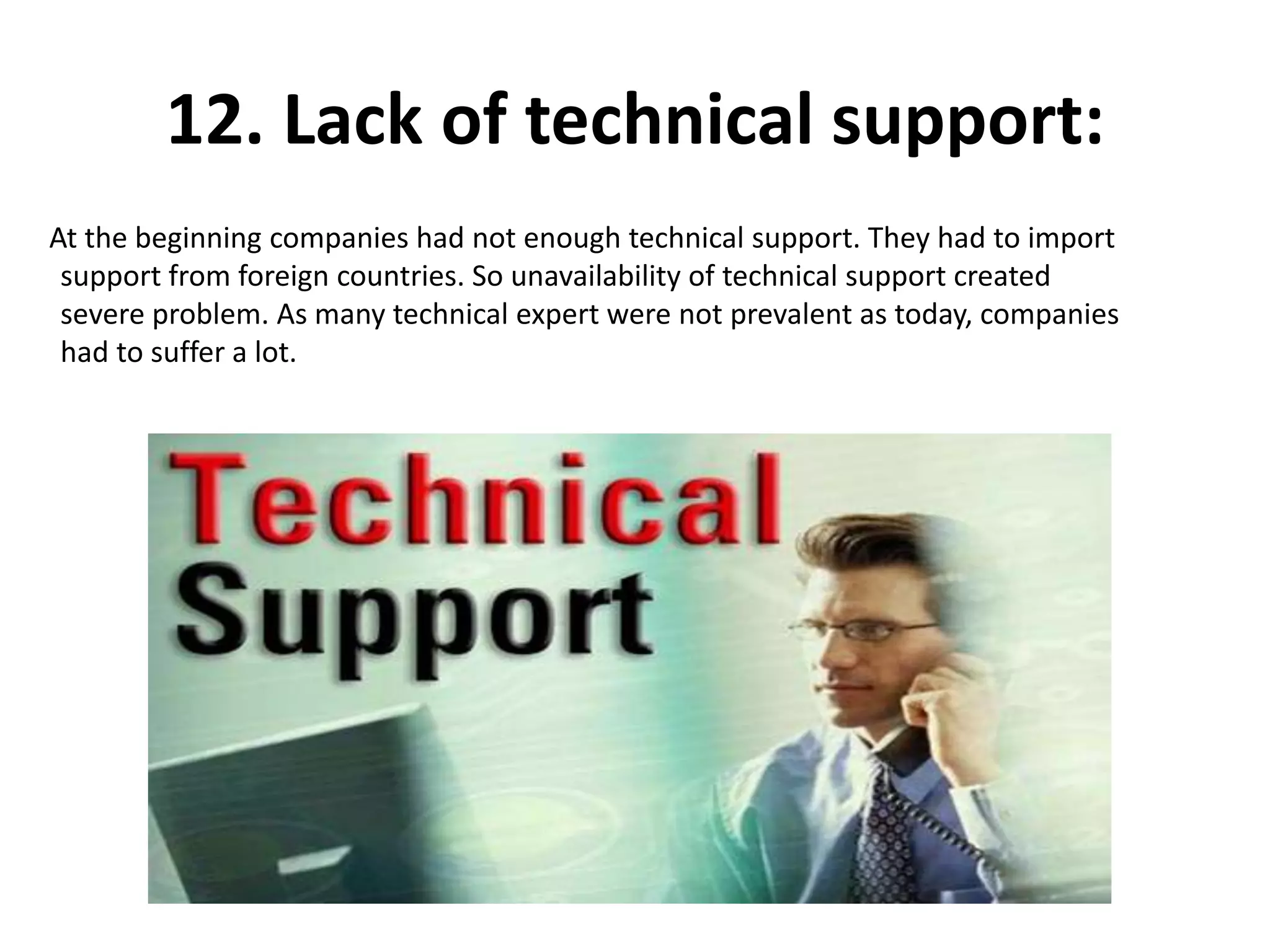 12. Lack of technical support:
At the beginning companies had not enough technical support. They had to import
support from foreign countries. So unavailability of technical support created
severe problem. As many technical expert were not prevalent as today, companies
had to suffer a lot.
 