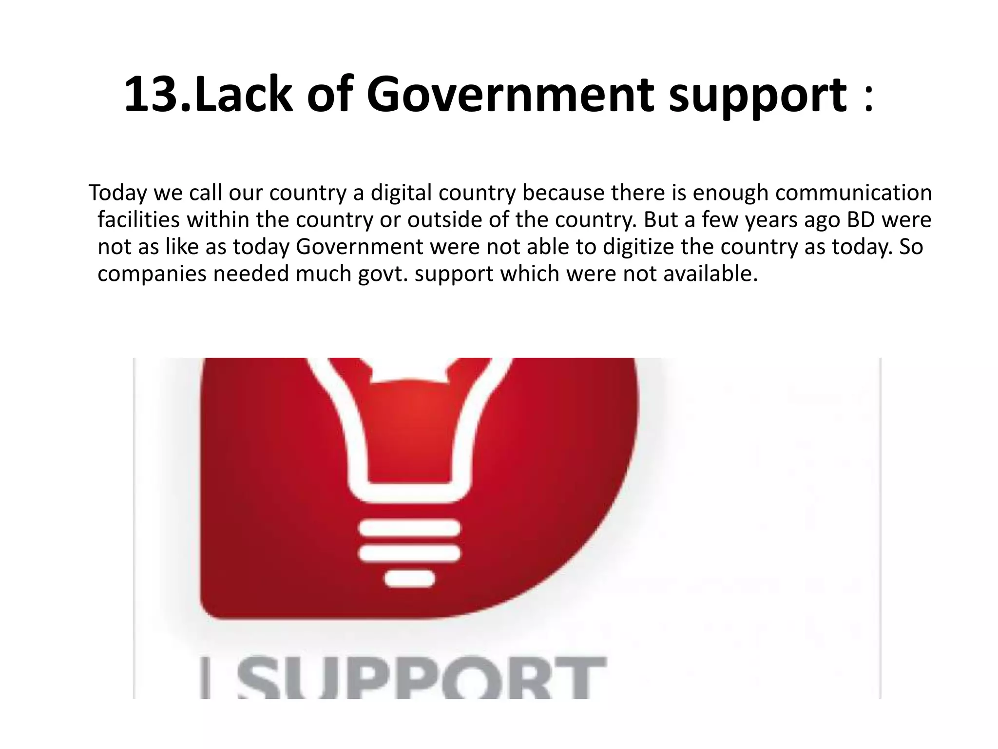 13.Lack of Government support :
Today we call our country a digital country because there is enough communication
facilities within the country or outside of the country. But a few years ago BD were
not as like as today Government were not able to digitize the country as today. So
companies needed much govt. support which were not available.
 