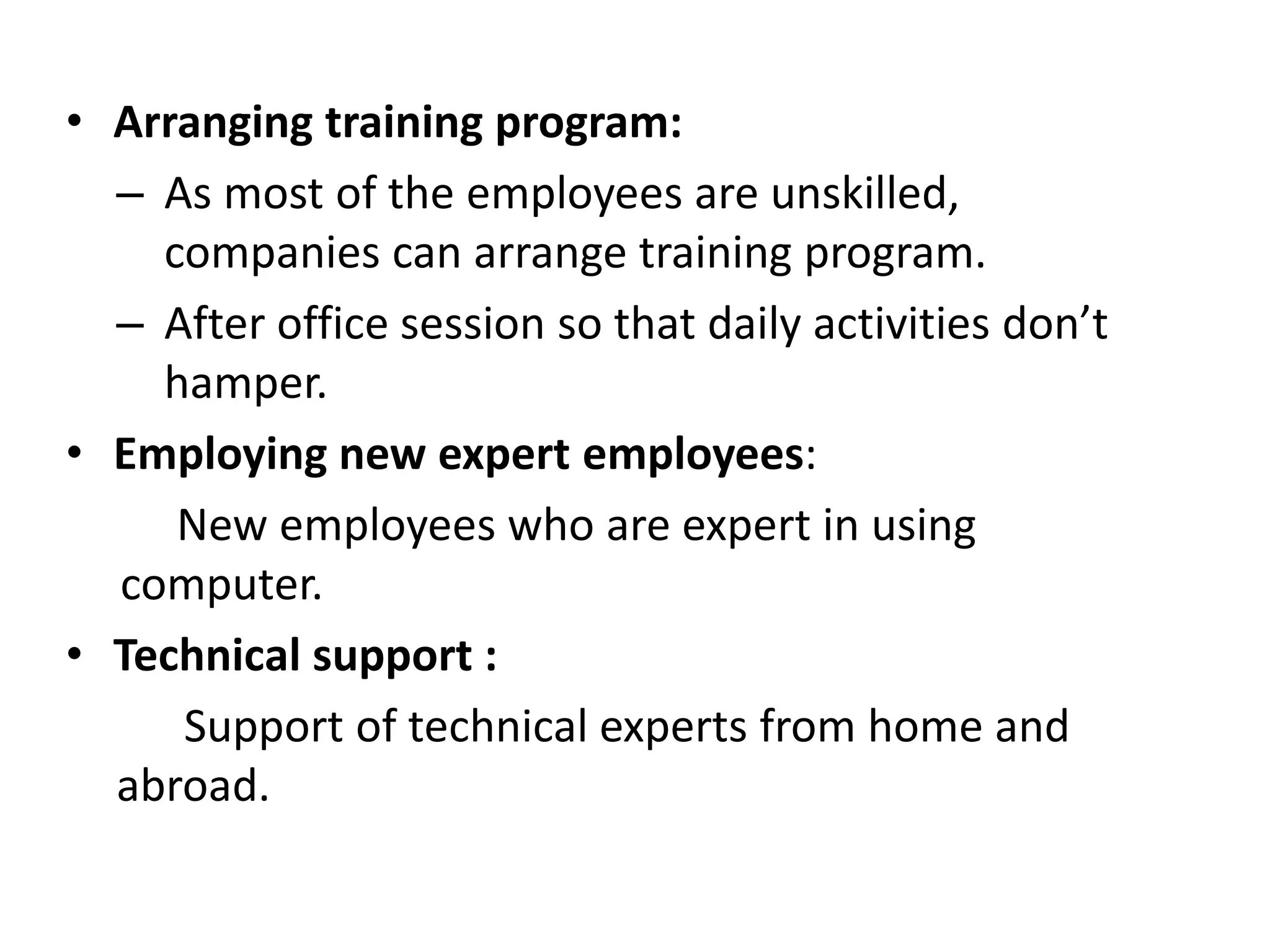 • Arranging training program:
– As most of the employees are unskilled,
companies can arrange training program.
– After office session so that daily activities don’t
hamper.
• Employing new expert employees:
New employees who are expert in using
computer.
• Technical support :
Support of technical experts from home and
abroad.
 