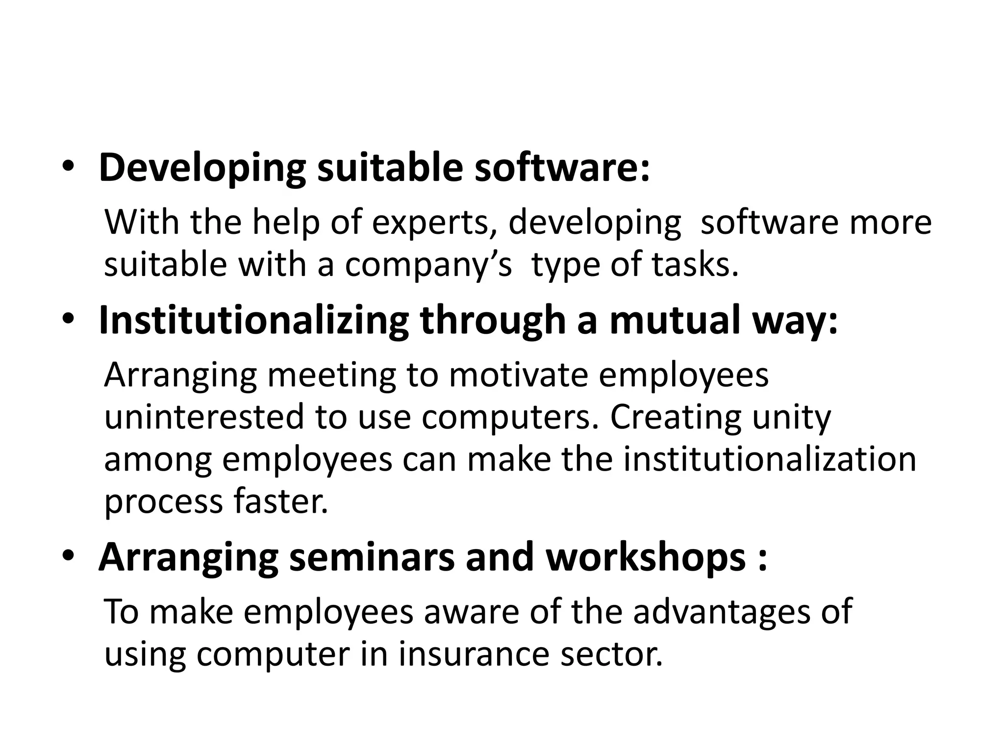 • Developing suitable software:
With the help of experts, developing software more
suitable with a company’s type of tasks.
• Institutionalizing through a mutual way:
Arranging meeting to motivate employees
uninterested to use computers. Creating unity
among employees can make the institutionalization
process faster.
• Arranging seminars and workshops :
To make employees aware of the advantages of
using computer in insurance sector.
 