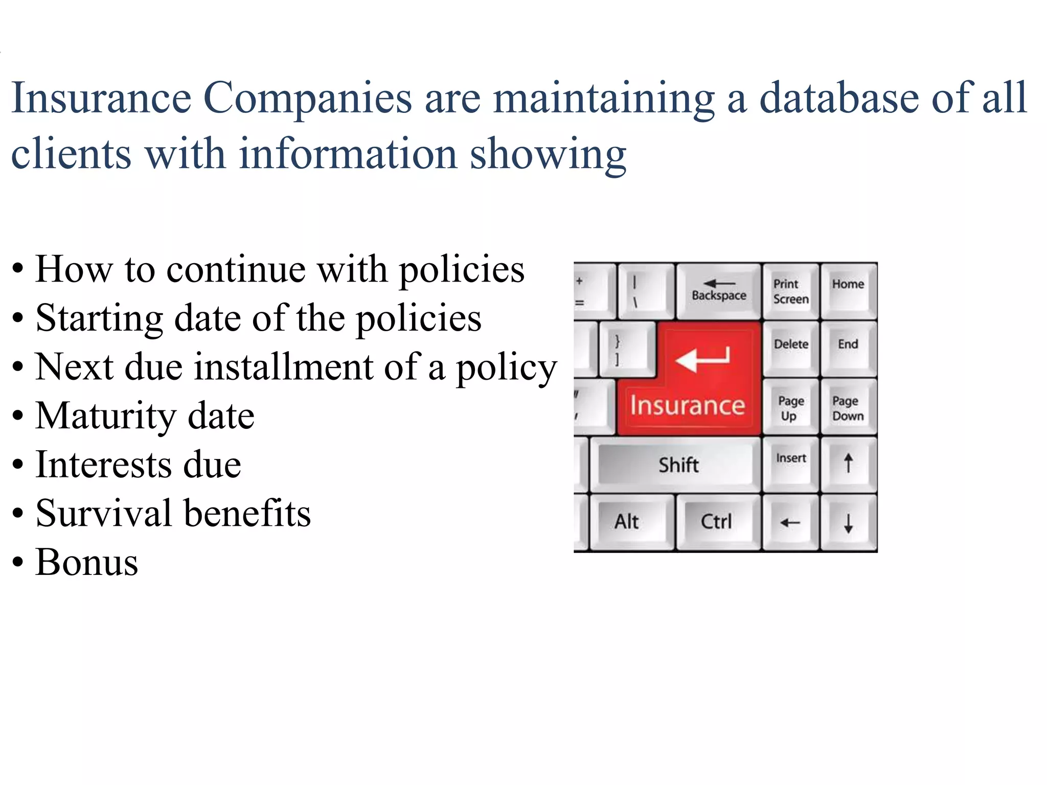 Insurance Companies are maintaining a database of all
clients with information showing
• How to continue with policies
• Starting date of the policies
• Next due installment of a policy
• Maturity date
• Interests due
• Survival benefits
• Bonus
 